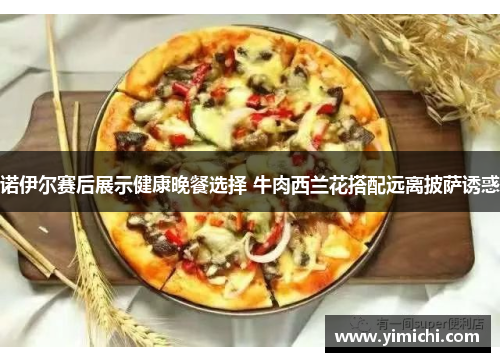 诺伊尔赛后展示健康晚餐选择 牛肉西兰花搭配远离披萨诱惑