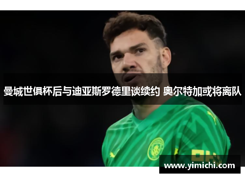 曼城世俱杯后与迪亚斯罗德里谈续约 奥尔特加或将离队